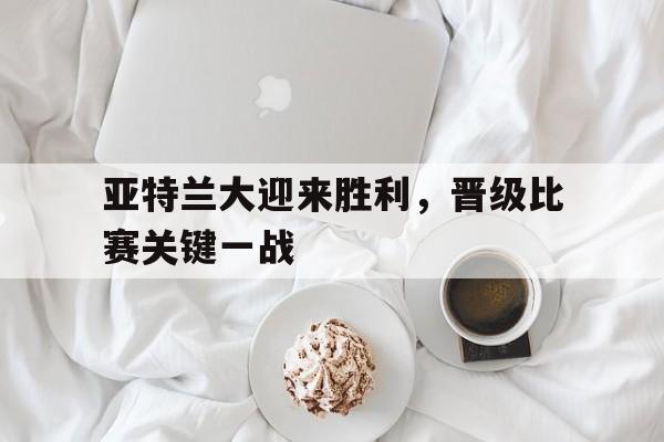 亚特兰大迎来胜利，晋级比赛关键一战-体育投注