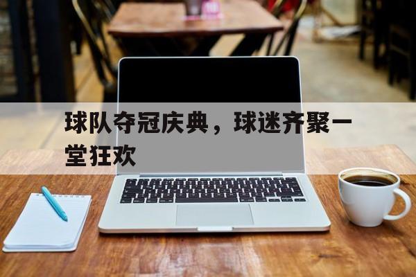 球队夺冠庆典，球迷齐聚一堂狂欢-在线娱乐